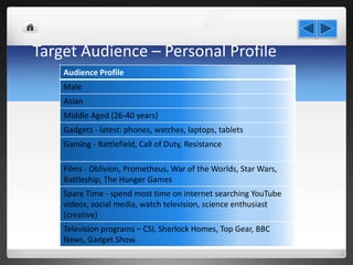 Target Audience – Personal Profile
Audience Profile
Male
Asian
Middle Aged (26-40 years)
Gadgets - latest: phones, watches, laptops, tablets
Gaming - Battlefield, Call of Duty, Resistance
Films - Oblivion, Prometheus, War of the Worlds, Star Wars,
Battleship, The Hunger Games
Spare Time - spend most time on internet searching YouTube
videos, social media, watch television, science enthusiast
(creative)
Television programs – CSI, Sherlock Homes, Top Gear, BBC
News, Gadget Show.
 