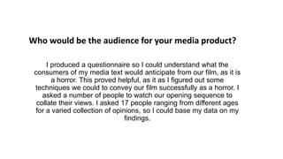 I produced a questionnaire so I could understand what the
consumers of my media text would anticipate from our film, as it is
a horror. This proved helpful, as it as I figured out some
techniques we could to convey our film successfully as a horror. I
asked a number of people to watch our opening sequence to
collate their views. I asked 17 people ranging from different ages
for a varied collection of opinions, so I could base my data on my
findings.
Who would be the audience for your media product?
 