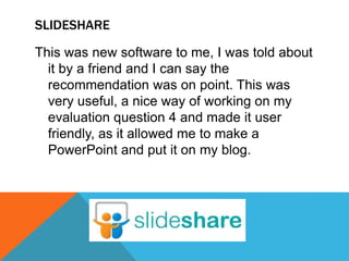 SLIDESHARE
This was new software to me, I was told about
it by a friend and I can say the
recommendation was on point. This was
very useful, a nice way of working on my
evaluation question 4 and made it user
friendly, as it allowed me to make a
PowerPoint and put it on my blog.
 