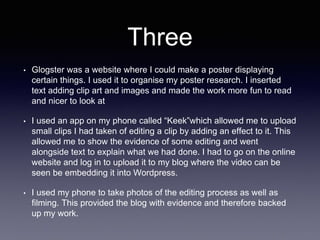 Three
• Glogster was a website where I could make a poster displaying
certain things. I used it to organise my poster research. I inserted
text adding clip art and images and made the work more fun to read
and nicer to look at
• I used an app on my phone called “Keek”which allowed me to upload
small clips I had taken of editing a clip by adding an effect to it. This
allowed me to show the evidence of some editing and went
alongside text to explain what we had done. I had to go on the online
website and log in to upload it to my blog where the video can be
seen be embedding it into Wordpress.
• I used my phone to take photos of the editing process as well as
filming. This provided the blog with evidence and therefore backed
up my work.
 