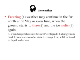 

the weather

•  Freezing (1) weather may continue in the far
north until May or even June, when the
ground starts to thaw(2) and the ice melts (3)
again.
1. when temperatures are below 0° centigrade 2. change from
hard, frozen state to softer state 3. change from solid to liquid
to liquid under heat

 