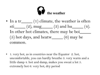 

the weather

•  In a tr_____ (1) climate, the weather is often
sti_____ (2), mug_____ (3) and hu_____ (4).
In other hot climates, there may be boi_____
(5) hot days, and heatw_____ (6) may be
common.
•  1. very hot, as in countries near the Equator 2. hot,
uncomfortable, you can hardly breathe 3. very warm and a
little damp 4. hot and damp, makes you sweat a lot 5.
extremely hot 6. very hot, dry period

 
