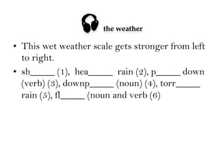 

the weather

•  This wet weather scale gets stronger from left
to right.
•  sh_____ (1), hea_____ rain (2), p_____ down
(verb) (3), downp_____ (noun) (4), torr_____
rain (5), fl_____ (noun and verb (6)

 