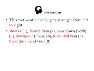 

the weather

•  This wet weather scale gets stronger from left
to right.
•  shower (1), heavy rain (2), pour down (verb)
(3), downpour (noun) (4), torrential rain (5),
flood (noun and verb (6)

 