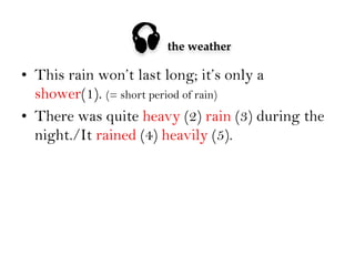 

the weather

•  This rain won’t last long; it’s only a
shower(1). (= short period of rain)
•  There was quite heavy (2) rain (3) during the
night./It rained (4) heavily (5).

 