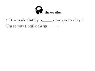 

the weather

•  It was absolutely p_____ down yesterday./
There was a real downp_____.

 