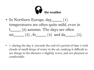 

the weather

•  In Northern Europe, day_____ (1)
temperatures are often quite mild, even in
l_____ (2) autumn. The days are often
mi_____ (3) , fo_____ (4) and da_____ (5).
•  1. during the day 2. towards the end of a period of time 3 with
clouds of small drops of water in the air, making it difficult to
see things in the distance 4 slightly wwet, and not pleasant or
comfortable

 