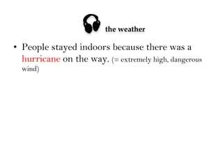 

the weather

•  People stayed indoors because there was a
hurricane on the way. (= extremely high, dangerous
wind)

 