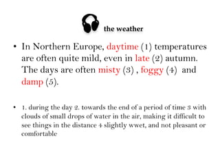 

the weather

•  In Northern Europe, daytime (1) temperatures
are often quite mild, even in late (2) autumn.
The days are often misty (3) , foggy (4) and
damp (5).
•  1. during the day 2. towards the end of a period of time 3 with
clouds of small drops of water in the air, making it difficult to
see things in the distance 4 slightly wwet, and not pleasant or
comfortable

 