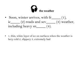 

the weather

•  Soon, winter arrives, with fr_____ (1),
ic_____ (2) roads and sev_____ (3) weather,
including heavy sn_____ (4).
•  1. thin, white layer of ice on surfaces when the weather is
bery cold 2. slippery 3. extremely bad

 