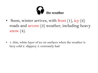 

the weather

•  Soon, winter arrives, with frost (1), icy (2)
roads and severe (3) weather, including heavy
snow (4).
•  1. thin, white layer of ice on surfaces when the weather is
bery cold 2. slippery 3. extremely bad

 