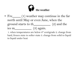 

the weather

•  Fre_____ (1) weather may continue in the far
north until May or even June, when the
ground starts to th__________ (2) and the
ice m__________ (3) again.
1. when temperatures are below 0° centigrade 2. change from
hard, frozen state to softer state 3. change from solid to liquid
to liquid under heat

 