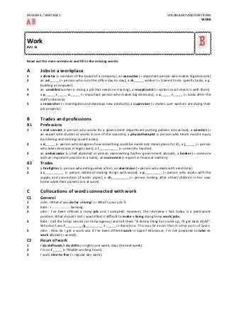 ENGLISH	
  4	
  /	
  VANTAGE	
  1	
  
	
  

	
  

	
  

	
  

VOCABULARY	
  AND	
  FUNCTIONS	
  
	
  
	
  
WORK	
  

	
  

	
  

Work	
  	
  
EVU	
  15	
  
	
  
	
  

Read	
  out	
  the	
  even	
  sentences	
  and	
  fill	
  in	
  the	
  missing	
  words.	
  
	
  

A	
  

Jobs	
  in	
  a	
  workplace	
  

1	
  
2	
  

a	
  director	
  (=	
  member	
  of	
  the	
  board	
  of	
  a	
  company),	
  an	
  executive	
  (=	
  important	
  person	
  who	
  makes	
  big	
  decisions)	
  
an	
  ad_____	
  (=	
  person	
  who	
  runs	
  the	
  office	
  day-­‐to-­‐day),	
  a	
  sk_____	
  worker	
  (=	
  trained	
  to	
  do	
  specific	
  tasks,	
  e.g.	
  
building	
  a	
  computer)	
  
an	
  	
  unskilled	
  worker	
  (=	
  doing	
  a	
  job	
  that	
  needs	
  no	
  training),	
  a	
  receptionist	
  (=	
  visitors	
  must	
  check	
  in	
  with	
  them)	
  	
  
a	
   p_____	
   r_____	
  o_____	
  (=	
  important	
  person	
  who	
  makes	
  big	
  decisions),	
  a	
  u_____	
  r_____	
  (=	
  looks	
  after	
  the	
  
staff’s	
  interests)	
  
a	
   researcher	
   (=	
   investigates	
   and	
   develops	
   new	
   products),	
   a	
  supervisor	
  (=	
   makes	
   sure	
   workers	
   are	
   doing	
  their	
  
job	
  properly)	
  

3	
  
4	
  
5	
  
	
  

B	
  
B1	
  
1	
  

2	
  
3	
  

B2	
  
1	
  
2	
  

Trades	
  and	
  professions	
  
Professions	
  

a	
  civil	
  servant	
  (=	
  person	
  who	
  works	
  for	
  a	
  government	
  department	
  putting	
  policies	
  into	
  action),	
  a	
  scientist	
  (=	
  
an	
   expert	
   who	
   studies	
   or	
   works	
   in	
   one	
   of	
   the	
   sciences),	
   a	
   physiotherapist	
   (=	
   person	
   who	
   treats	
   muscle	
   injury	
  
by	
  rubbing	
  and	
  moving	
  injured	
  areas)	
  
a	
  d_____	
  (=	
  person	
  who	
  imagines	
  how	
  something	
  could	
  be	
  made	
  and	
  draws	
  plans	
  for	
  it),	
  a	
  j_____	
  (=	
  person	
  
who	
  takes	
  decisions	
  in	
  legal	
  cases),	
  a	
  l__________	
  (=	
  university	
  teacher)	
  
an	
  ambassador	
  (=	
  chief	
  diplomat	
  or	
  person	
  representing	
  his/her	
  government	
  abroad),	
  a	
  banker	
  (=	
  someone	
  
with	
  an	
  important	
  position	
  in	
  a	
  bank),	
  an	
  economist	
  (=	
  expert	
  in	
  financial	
  matters)	
  	
  

Trades	
  

a	
  firefighter	
  (=	
  person	
  who	
  extinguishes	
  a	
  fire),	
  an	
  electrician	
  (=	
  person	
  who	
  deals	
  with	
  electricity)	
  
a	
  c__________	
  (=	
  person	
  skilled	
  at	
  making	
  things	
  with	
  wood),	
  a	
  p_________	
  (=	
  person	
  who	
  works	
  with	
  the	
  
supply	
   and	
   connection	
   of	
   water	
   pipes),	
   a	
   ch_________	
   (=	
   person	
   looking	
   after	
   others’children	
   in	
   her	
   own	
  
home	
  while	
  their	
  parents	
  are	
  at	
  work)	
  

	
  

C	
  

Collocations	
  of	
  words	
  connected	
  with	
  work	
  

C1	
  

General	
  

1	
  
2	
  
3	
  
4	
  
5	
  

C2	
  
1	
  
2	
  
3	
  
	
  
	
  
	
  
	
  
	
  
	
  
	
  

John	
  :	
  What	
  d’you	
  do	
  for	
  a	
  living?	
  (=	
  What’s	
  your	
  job	
  ?)	
  	
  
Kate	
  :	
  I	
  ………………..	
  banking.	
  
John	
  :	
   I’ve	
   been	
   offered	
   a	
   temp	
   job	
   and	
   I	
   accepted.	
   However,	
   the	
   interview	
   I	
   had	
   today	
   is	
   a	
   permanent	
  
position.	
  What	
  should	
  I	
  do?	
  I	
  would	
  find	
  it	
  difficult	
  to	
  make	
  a	
  living	
  doing	
  temp	
  work/jobs.	
  
Kate	
  :	
  Call	
  the	
  temp	
  service	
  (or	
  temp	
  agency)	
  and	
  tell	
  them	
  "A	
  family	
  thing	
  has	
  come	
  up,	
  I'll	
  get	
  back	
  ASAP”.	
  
Why	
  don’t	
  you	
  f_________/g_________	
  a	
  _____	
  in	
  Barcelona.	
  This	
  may	
  be	
  easier	
  than	
  in	
  other	
  parts	
  of	
  Spain.	
  
John	
  :	
  How	
  do	
  I	
  get	
  a	
  work	
  visa	
  if	
  I’ve	
  been	
  offered	
  work	
  in	
  Spain?	
  Moreover,	
  I’m	
  not	
  prepared	
  to	
  take	
  on	
  
work	
  abroad	
  (=	
  accept).	
  

Hours	
  of	
  work	
  

I	
  do	
  shiftwork/I	
  do	
  shifts	
  (=	
  nights	
  one	
  week,	
  days	
  the	
  next	
  week).	
  
I’m	
  on	
  f_____	
  (=	
  flexible	
  working	
  hours).	
  
I	
  work	
  nine-­‐to-­‐five	
  (=	
  regular	
  day	
  work).	
  

 