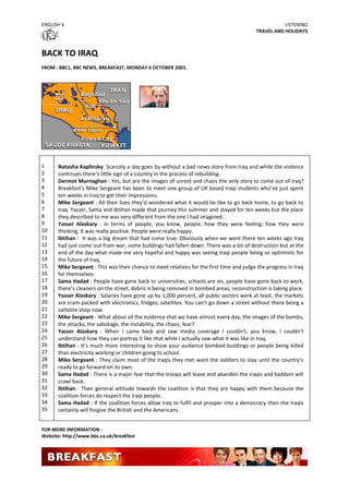 ENGLISH 4                                                                                            LISTENING
                                                                                          TRAVEL AND HOLIDAYS



BACK TO IRAQ
FROM : BBC1, BBC NEWS, BREAKFAST, MONDAY 6 OCTOBER 2003.




1     Natasha Kaplinsky: Scarcely a day goes by without a bad news story from Iraq and while the violence
2     continues there’s little sign of a country in the process of rebuilding.
3     Dermot Murnaghan : Yes, but are the images of unrest and chaos the only story to come out of Iraq?
4     Breakfast’s Mike Sergeant has been to meet one group of UK based Iraqi students who’ve just spent
5     ten weeks in Iraq to get their impressions.
6     Mike Sergeant : All their lives they’d wondered what it would be like to go back home, to go back to
7     Iraq. Yasser, Sama and Ibtihan made that journey this summer and stayed for ten weeks but the place
8     they described to me was very different from the one I had imagined.
9     Yasser Alaskary : In terms of people, you know, people, how they were feeling, how they were
10    thinking, it was really positive. People were really happy.
11    Ibtihan : It was a big dream that had come true. Obviously when we went there ten weeks ago Iraq
12    had just come out from war, some buildings had fallen down. There was a lot of destruction but at the
13    end of the day what made me very hopeful and happy was seeing Iraqi people being so optimistic for
14    the future of Iraq.
15    Mike Sergeant : This was their chance to meet relatives for the first time and judge the progress in Iraq
16    for themselves.
17    Sama Hadad : People have gone back to universities, schools are on, people have gone back to work,
18    there’s cleaners on the street, debris is being removed in bombed areas, reconstruction is taking place.
19    Yasser Alaskary : Salaries have gone up by 1,000 percent, all public sectors work at least, the markets
20    are cram-packed with electronics, fridges, satellites. You can’t go down a street without there being a
21    sattelite shop now.
22    Mike Sergeant : What about all the evidence that we have almost every day, the images of the bombs,
23    the attacks, the sabotage, the instability, the chaos, fear?
24    Yasser Alaskary : When I came back and saw media coverage I couldn’t, you know, I couldn’t
25    understand how they can portray it like that while I actually saw what it was like in Iraq.
26    Ibtihan : It’s much more interesting to show your audience bombed buildings or people being killed
27    than electricity working or children going to school.
28    Mike Sergeant : They claim most of the Iraqis they met want the soldiers to stay until the country’s
29    ready to go forward on its own.
30    Sama Hadad : There is a major fear that the troops will leave and abandon the Iraqis and Saddam will
31    crawl back.
32    Ibtihan : Their general attitude towards the coalition is that they are happy with them because the
33    coalition forces do respect the Iraqi people.
34    Sama Hadad : If the coalition forces allow Iraq to fulfil and prosper into a democracy then the Iraqis
35    certainly will forgive the British and the Americans.


FOR MORE INFORMATION :
Website: http://www.bbc.co.uk/breakfast
 