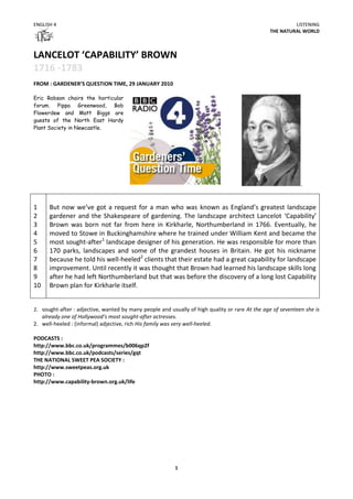 ENGLISH 4                                                                                                LISTENING
                                                                                                THE NATURAL WORLD



LANCELOT ‘CAPABILITY’ BROWN
1716 -1783
FROM : GARDENER’S QUESTION TIME, 29 JANUARY 2010

Eric Robson chairs the horticular
forum. Pippa Greenwood, Bob
Flowerdew and Matt Biggs are
guests of the North East Hardy
Plant Society in Newcastle.




                                                                                                             .



1     But now we’ve got a request for a man who was known as England’s greatest landscape
2     gardener and the Shakespeare of gardening. The landscape architect Lancelot ‘Capability’
3     Brown was born not far from here in Kirkharle, Northumberland in 1766. Eventually, he
4     moved to Stowe in Buckinghamshire where he trained under William Kent and became the
5     most sought-after1 landscape designer of his generation. He was responsible for more than
6     170 parks, landscapes and some of the grandest houses in Britain. He got his nickname
7     because he told his well-heeled2 clients that their estate had a great capability for landscape
8     improvement. Until recently it was thought that Brown had learned his landscape skills long
9     after he had left Northumberland but that was before the discovery of a long lost Capability
10    Brown plan for Kirkharle itself.


1. sought-after : adjective, wanted by many people and usually of high quality or rare At the age of seventeen she is
   already one of Hollywood’s most sought-after actresses.
2. well-heeled : (informal) adjective, rich His family was very well-heeled.

PODCASTS :
http://www.bbc.co.uk/programmes/b006qp2f
http://www.bbc.co.uk/podcasts/series/gqt
THE NATIONAL SWEET PEA SOCIETY :
http://www.sweetpeas.org.uk
PHOTO :
http://www.capability-brown.org.uk/life




                                                         1
 
