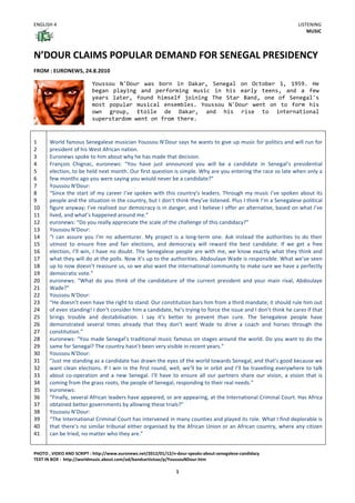 ENGLISH	
  4	
  

LISTENING	
  
MUSIC	
  

N’DOUR	
  CLAIMS	
  POPULAR	
  DEMAND	
  FOR	
  SENEGAL	
  PRESIDENCY	
  
	
  

FROM	
  :	
  EURONEWS,	
  24.8.2010	
  
	
  

	
  

	
  
1	
  
2	
  
3	
  
4	
  
5	
  
6	
  
7	
  
8	
  
9	
  
10	
  
11	
  
12	
  
13	
  
14	
  
15	
  
16	
  
17	
  
18	
  
19	
  
20	
  
21	
  
22	
  
23	
  
24	
  
25	
  
26	
  
27	
  
28	
  
29	
  
30	
  
31	
  
32	
  
33	
  
34	
  
35	
  
36	
  
37	
  
38	
  
39	
  
40	
  
41	
  

	
  

Youssou	
   N'Dour	
   was	
   born	
   in	
   Dakar,	
   Senegal	
   on	
   October	
   1,	
   1959.	
   He	
  
began	
   playing	
   and	
   performing	
   music	
   in	
   his	
   early	
   teens,	
   and	
   a	
   few	
  
years	
   later,	
   found	
   himself	
   joining	
   The	
   Star	
   Band,	
   one	
   of	
   Senegal's	
  
most	
   popular	
   musical	
   ensembles.	
   Youssou	
   N'Dour	
   went	
   on	
   to	
   form	
   his	
  
own	
   group,	
   Etoile	
   de	
   Dakar,	
   and	
   his	
   rise	
   to	
   international	
  
superstardom	
  went	
  on	
  from	
  there.	
  

	
  
World	
  famous	
  Senegalese	
  musician	
  Youssou	
  N’Dour	
  says	
  he	
  wants	
  to	
  give	
  up	
  music	
  for	
  politics	
  and	
  will	
  run	
  for	
  
president	
  of	
  his	
  West	
  African	
  nation.	
  
Euronews	
  spoke	
  to	
  him	
  about	
  why	
  he	
  has	
  made	
  that	
  decision.	
  
François	
   Chignac,	
   euronews:	
   “You	
   have	
   just	
   announced	
   you	
   will	
   be	
   a	
   candidate	
   in	
   Senegal’s	
   presidential	
  
election,	
   to	
   be	
   held	
   next	
   month.	
   Our	
   first	
   question	
   is	
   simple.	
   Why	
   are	
   you	
   entering	
   the	
   race	
   so	
   late	
   when	
   only	
   a	
  
few	
  months	
  ago	
  you	
  were	
  saying	
  you	
  would	
  never	
  be	
  a	
  candidate?”	
  	
  
Youssou	
  N’Dour:	
  
“Since	
   the	
   start	
   of	
   my	
   career	
   I’ve	
   spoken	
   with	
   this	
   country’s	
   leaders.	
   Through	
   my	
   music	
   I’ve	
   spoken	
   about	
   its	
  
people	
  and	
  the	
  situation	
  in	
  the	
  country,	
  but	
  I	
  don’t	
  think	
  they’ve	
  listened.	
  Plus	
  I	
  think	
  I’m	
  a	
  Senegalese	
  political	
  
figure	
  anyway;	
  I’ve	
  realised	
  our	
  democracy	
  is	
  in	
  danger,	
  and	
  I	
  believe	
  I	
  offer	
  an	
  alternative,	
  based	
  on	
  what	
  I’ve	
  
lived,	
  and	
  what’s	
  happened	
  around	
  me.”	
  
euronews:	
  “Do	
  you	
  really	
  appreciate	
  the	
  scale	
  of	
  the	
  challenge	
  of	
  this	
  candidacy?”	
  
Youssou	
  N’Dour:	
  
“I	
   can	
   assure	
   you	
   I’m	
   no	
   adventurer.	
   My	
   project	
   is	
   a	
   long-­‐term	
   one.	
   Ask	
   instead	
   the	
   authorities	
   to	
   do	
   their	
  
utmost	
   to	
   ensure	
   free	
   and	
   fair	
   elections,	
   and	
   democracy	
   will	
   reward	
   the	
   best	
   candidate.	
   If	
   we	
   get	
   a	
   free	
  
election,	
   I’ll	
   win,	
   I	
   have	
   no	
   doubt.	
   The	
   Senegalese	
   people	
   are	
   with	
   me,	
   we	
   know	
   exactly	
   what	
   they	
   think	
   and	
  
what	
  they	
  will	
  do	
  at	
  the	
  polls.	
  Now	
  it’s	
  up	
  to	
  the	
  authorities.	
  Abdoulaye	
  Wade	
  is	
  responsible.	
  What	
  we’ve	
  seen	
  
up	
  to	
  now	
  doesn’t	
  reassure	
  us,	
  so	
  we	
  also	
  want	
  the	
  international	
  community	
  to	
  make	
  sure	
  we	
  have	
  a	
  perfectly	
  
democratic	
  vote.”	
  
euronews:	
   “What	
   do	
   you	
   think	
   of	
   the	
   candidature	
   of	
   the	
   current	
   president	
   and	
   your	
   main	
   rival,	
   Abdoulaye	
  
Wade?”	
  
Youssou	
  N’Dour:	
  
“He	
  doesn’t	
  even	
  have	
  the	
  right	
  to	
  stand.	
  Our	
  constitution	
  bars	
  him	
  from	
  a	
  third	
  mandate;	
  it	
  should	
  rule	
  him	
  out	
  
of	
  even	
  standing!	
  I	
  don’t	
  consider	
  him	
  a	
  candidate,	
  he’s	
  trying	
  to	
  force	
  the	
  issue	
  and	
  I	
  don’t	
  think	
  he	
  cares	
  if	
  that	
  
brings	
   trouble	
   and	
   destabilisation.	
   I	
   say	
   it’s	
   better	
   to	
   prevent	
   than	
   cure.	
   The	
   Senegalese	
   people	
   have	
  
demonstrated	
   several	
   times	
   already	
   that	
   they	
   don’t	
   want	
   Wade	
   to	
   drive	
   a	
   coach	
   and	
   horses	
   through	
   the	
  
constitution.”	
  
euronews:	
  “You	
  made	
  Senegal’s	
  traditional	
  music	
  famous	
  on	
  stages	
  around	
  the	
  world.	
  Do	
  you	
  want	
  to	
  do	
  the	
  
same	
  for	
  Senegal?	
  The	
  country	
  hasn’t	
  been	
  very	
  visible	
  in	
  recent	
  years.”	
  
Youssou	
  N’Dour:	
  
“Just	
  me	
  standing	
  as	
  a	
  candidate	
  has	
  drawn	
  the	
  eyes	
  of	
  the	
  world	
  towards	
  Senegal,	
  and	
  that’s	
  good	
  because	
  we	
  
want	
   clean	
   elections.	
   If	
   I	
   win	
   in	
   the	
   first	
   round,	
   well,	
   we’ll	
   be	
   in	
   orbit	
   and	
   I’ll	
   be	
   travelling	
   everywhere	
   to	
   talk	
  
about	
   co-­‐operation	
   and	
   a	
   new	
   Senegal.	
   I’ll	
   have	
   to	
   ensure	
   all	
   our	
   partners	
   share	
   our	
   vision,	
   a	
   vision	
   that	
   is	
  
coming	
  from	
  the	
  grass	
  roots,	
  the	
  people	
  of	
  Senegal,	
  responding	
  to	
  their	
  real	
  needs.”	
  
euronews:	
  
“Finally,	
   several	
   African	
   leaders	
   have	
   appeared,	
   or	
   are	
   appearing,	
   at	
   the	
   International	
   Criminal	
   Court.	
   Has	
   Africa	
  
obtained	
  better	
  governments	
  by	
  allowing	
  these	
  trials?”	
  
Youssou	
  N’Dour:	
  
“The	
   International	
   Criminal	
   Court	
   has	
   intervened	
   in	
   many	
   counties	
   and	
   played	
   its	
   role.	
   What	
   I	
   find	
   deplorable	
   is	
  
that	
  there’s	
  no	
  similar	
  tribunal	
  either	
  organised	
  by	
  the	
  African	
  Union	
  or	
  an	
  African	
  country,	
  where	
  any	
  citizen	
  
can	
  be	
  tried,	
  no	
  matter	
  who	
  they	
  are.”	
  
	
  

	
  
PHOTO	
  ,	
  VIDEO	
  AND	
  SCRIPT	
  :	
  http://www.euronews.net/2012/01/12/n-­‐dour-­‐speaks-­‐about-­‐senegalese-­‐candidacy	
  
TEXT	
  IN	
  BOX	
  :	
  	
  http://worldmusic.about.com/od/bandsartistsaz/p/YoussouNDour.htm	
  

1	
  

 