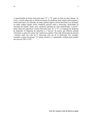 E4 9
Prof. Ms. Antonio Carlos de Oliveira Capitão
A especificação da forma funcional entre “Y” e “X” pode ser feita de duas formas. Às
vezes, a teoria subjacente ao desenvolvimento do problema pode sugerir precisamente a
forma funcional a ser utilizada, ou então, poderá sugerir a forma funcional a ser utilizada,
ou então, poderá sugerir certas condições parciais sobre o intercepto, declividade ou
curvatura da função. Neste caso, estaremos partindo de uma especificação “a priori”.
Outra forma de especificar a forma funcional entre “X” e “Y” é o emprego do diagrama
de dispersão. O diagrama de dispersão é a “nuvem” de pontos que obtemos quando
colocamos os pares de valores das variáveis no gráfico. Para cada observação da amostra
, teremos tanto um valor de Y observado com um de X observado. Por exemplo,
considere o preço do prosuto “A” (preço relativo) e a quantidade vendida deste produto
nos anos de 1965 a 1974.
 