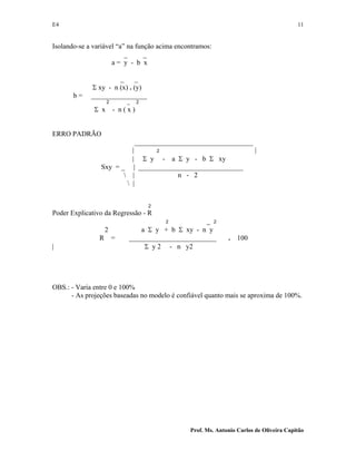 E4 11
Prof. Ms. Antonio Carlos de Oliveira Capitão
Isolando-se a variável “a” na função acima encontramos:
_ _
a = y - b x
_ _
Σ xy - n (x) . (y)
b = ________________
2 _ 2
Σ x - n ( x )
ERRO PADRÃO
__________________________________
| 2 |
| Σ y - a Σ y - b Σ xy
Sxy = _ | ______________________________
 | n - 2
 |
2
Poder Explicativo da Regressão - R
2 _ 2
2 a Σ y + b Σ xy - n y
R = _________________________ . 100
| Σ y 2 - n y2
OBS.: - Varia entre 0 e 100%
- As projeções baseadas no modelo é confiável quanto mais se aproxima de 100%.
 