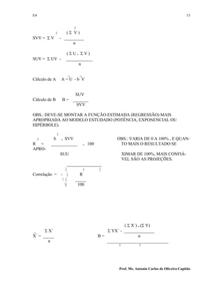 E4 13
Prof. Ms. Antonio Carlos de Oliveira Capitão
2
2 ( Σ V )
SVV = Σ V - _________
n
( Σ U . Σ V )
SUV = Σ UV - ____________
n
_ _
Cálculo de A A = U - b V
SUV
Cálculo de B B = _______
SVV
OBS.: DEVE-SE MONTAR A FUNÇÃO ESTIMADA (REGRESSÃO) MAIS
APROPRIADA AO MODELO ESTUDADO (POTÊNCIA, EXPONENCIAL OU
HIPÉRBOLE).
2
2 b . SVV OBS.: VARIA DE 0 A 100% , E QUAN-
R = ____________ . 100 TO MAIS O RESULTADO SE
APRO-
SUU XIMAR DE 100%, MAIS CONFIÁ-
VEL SÃO AS PROJEÇÕES.
________________
| 2 |
Correlação = - | R
 | _____
| 100
( Σ X´) . (Σ Y)
_ Σ X´ Σ YX´ - ______________
X´ = _____ B = n
n ____________________________
2 2
 