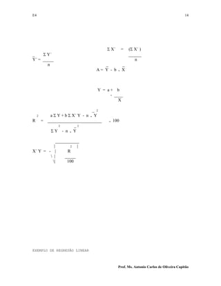 E4 14
Prof. Ms. Antonio Carlos de Oliveira Capitão
Σ X´ = (Σ X´ )
_ Σ Y´ ______
Y´ = _____ n
n _ _
A = Y - b . X
Y = a + b
- ____
X
_ 2
2 a Σ Y + b Σ X´ Y - n . Y
R = _________________________ . 100
2 _ 2
Σ Y - n . Y
___________
| 2 |
X´ Y = - | R
 | _____
| 100
EXEMPLO DE REGRESÃO LINEAR
 