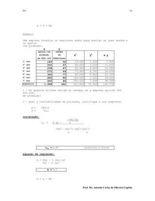 E4 16
Prof. Ms. Antonio Carlos de Oliveira Capitão
y = a + bx
EXEMPLO
Uma empresa levantou os seguintes dados para avaliar as suas vendas e
os gastos
com promoção.
x y
gastos com vendas
promoção em x2
y2
x.y
em US$1.000 US$milhões
1º ano 140 50 19.600 2.500 7.000
2º ano 200 57 40.000 3.249 11.400
3º ano 238 67 56.644 4.489 15.946
4º ano 270 69 72.900 4.761 18.630
5º ano 300 77 90.000 5.929 23.100
6º ano 400 85 160.000 7.225 34.000
7º ano 450 86 202.500 7.396 38.700
somatório 1.998 491 641.644 35.549 148.776
1 - De quantos milhões seriam as vendas, se a empresa aplicar US$
600.000,
em promoção?
2 - Qual a confiabilidade da projeção, justifique a sua resposta?
x = 285,4
y = 70,1
correlação:
(Sx.Sy)
rxy = S xy - n
(Sx2
- (Sx)2
).(Sy2
-(Sy)2
)
n n
rxy = 0,97 positiva e forte
equação de regressão:
b = Sxy - n (x).(y)
Sx2
- n (x)2
b = 0,1
a = y - bx
 