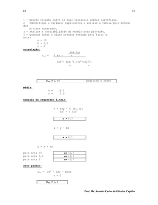 E4 18
Prof. Ms. Antonio Carlos de Oliveira Capitão
1 - Existe relação entre as duas variáveis acima? Justifique.
2 - Identifique a variável explicativa e analise a tabela pelo método
dos
mínimos quadrados.
3 - Analise a confiabilidade do modelo para projeção.
4 - Quantas horas o aluno precisa estudar para tirar a
nota:
a - 10
b - 5,5
c - 0
correlação:
(Sx.Sy)
rxy = S xy - n
(Sx2
- (Sx)2
).(Sy2
-(Sy)2
)
n n
rxy = 0,98 positiva e forte
média:
x = 15,1
y = 5,0
equação de regressão linear:
b = Sxy - n (x).(y)
Sx2
- n (x)2
b = 0,3
a = y - bx
a = 0,5
y = a + bx
para nota 10 x= 31,7
para nota 5,5 x= 16,7
para nota 0 x= -1,7
erro padrão:
Sxy = Sy2
- aSy - bSxy
n - 2
Sxy = 0,5
 