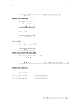 E4 22
Prof. Ms. Antonio Carlos de Oliveira Capitão
rxy = 0,95 positiva e forte
equação de regressão:
b = Sxy - n (x).(y)
Sx2
- n (x)2
b = 0,4
a = y - bx
a = 2,4
erro padrão:
Sxy = Sy2
- aSy - bSxy
n - 2
Sxy = 1
poder explicativo da regressão:
R2
= aSy + bSxy - ny2
. 100
Sy2
- ny2
R2
= 85,7% alto poder explicativo
equação de projeção:
y = a + bx
para 20 horas ====> 10 micros c/defeito
para 15 horas ====> 8 micros c/defeito
para 7 horas =====> 5 micros c/defeito
 