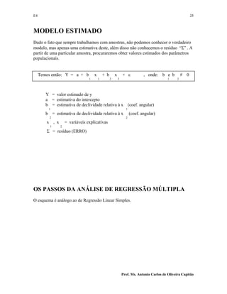 E4 25
Prof. Ms. Antonio Carlos de Oliveira Capitão
MODELO ESTIMADO
Dado o fato que sempre trabalhamos com amostras, não podemos conhecer o verdadeiro
modelo, mas apenas uma estimativa deste, além disso não conhecemos o resíduo “Σ” . A
partir de uma particular amostra, procuraremos obter valores estimados dos parâmetros
populacionais.
Temos então: Y = a + b x + b x + ε , onde: b e b # 0
1 1 2 2 1 2
Y = valor estimado de y
a = estimativa do intercepto
b = estimativa de declividade relativa à x (coef. angular)
1 1
b = estimativa de declividade relativa à x (coef. angular)
2 2
x , x = variáveis explicativas
1 2
Σ = resíduo (ERRO)
OS PASSOS DA ANÁLISE DE REGRESSÃO MÚLTIPLA
O esquema é análogo ao de Regressão Linear Simples.
 