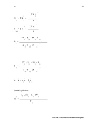 E4 27
Prof. Ms. Antonio Carlos de Oliveira Capitão
2
( Σ X )
2 2
S = Σ X - ___________
22 2 n
2
2 ( Σ Y )
S = Σ Y - ___________
yy n
SY . S - SY . S
1 22 2 12
b = _____________________________
1 2
S . S - ( S )
11 22 12
SY . S - SY . S
2 11 1 21
b = _____________________________
2 2
S . S - ( S )
11 22 12
_ _ _
a = Y - b x - b x
1 1 2 2
Poder Explicativo :
b . SY + b . SY
2 1 1 2 2
R = _____________________________
S
yy
 