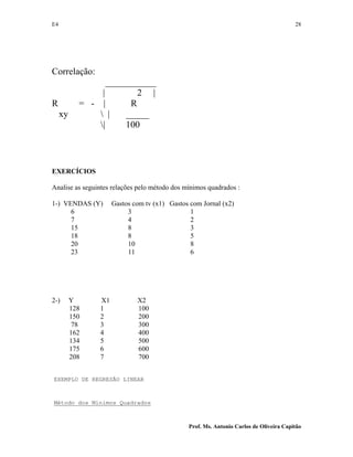 E4 28
Prof. Ms. Antonio Carlos de Oliveira Capitão
Correlação:
___________
| 2 |
R = - | R
xy  | _____
| 100
EXERCÍCIOS
Analise as seguintes relações pelo método dos mínimos quadrados :
1-) VENDAS (Y) Gastos com tv (x1) Gastos com Jornal (x2)
6 3 1
7 4 2
15 8 3
18 8 5
20 10 8
23 11 6
2-) Y X1 X2
128 1 100
150 2 200
78 3 300
162 4 400
134 5 500
175 6 600
208 7 700
EXEMPLO DE REGRESÃO LINEAR
Método dos Mínimos Quadrados
 