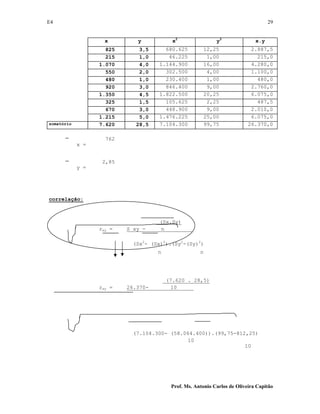E4 29
Prof. Ms. Antonio Carlos de Oliveira Capitão
x y x2
y2
x.y
825 3,5 680.625 12,25 2.887,5
215 1,0 46.225 1,00 215,0
1.070 4,0 1.144.900 16,00 4.280,0
550 2,0 302.500 4,00 1.100,0
480 1,0 230.400 1,00 480,0
920 3,0 846.400 9,00 2.760,0
1.350 4,5 1.822.500 20,25 6.075,0
325 1,5 105.625 2,25 487,5
670 3,0 448.900 9,00 2.010,0
1.215 5,0 1.476.225 25,00 6.075,0
somatório 7.620 28,5 7.104.300 99,75 26.370,0
x =
762
y =
2,85
correlação:
(Sx.Sy)
rxy = S xy - n
(Sx2
- (Sx)2
).(Sy2
-(Sy)2
)
n n
(7.620 . 28,5)
rxy = 26.370- 10
(7.104.300- (58.064.400)).(99,75-812,25)
10
10
 