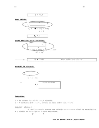 E4 32
Prof. Ms. Antonio Carlos de Oliveira Capitão
a = 41,6
erro padrão:
Sxy = Sy2
- aSy - bSxy
n - 2
Sxy = 7
poder explicativo da regressão:
R2
= aSy + bSxy - ny2
. 100
Sy2
- ny2
R2
= 77,8% alto poder explicativo
equação de projeção:
y = a + bx
y =
101,6 milhões
Respostas:
1 - As vendas seriam US$ 101,6 milhões.
2 - A confiablidade é alta, devido ao alto poder explicativo.
EXEMPLO NÚMERO 2
A tabela a seguir mostra uma relação entre a nota final de estatística
e o número de horas que os alunos estudaram.
y x
 