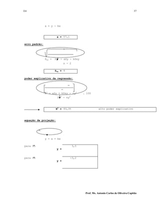 E4 37
Prof. Ms. Antonio Carlos de Oliveira Capitão
a = y - bx
a = 57,1
erro padrão:
Sxy = Sy2
- aSy - bSxy
n - 2
Sxy = 4
poder explicativo da regressão:
R2
= aSy + bSxy - ny2
. 100
Sy2
- ny2
R2
= 93,3% alto poder explicativo
equação de projeção:
y = a + bx
para 95
y =
3,5
para 96
y =
-3,2
 