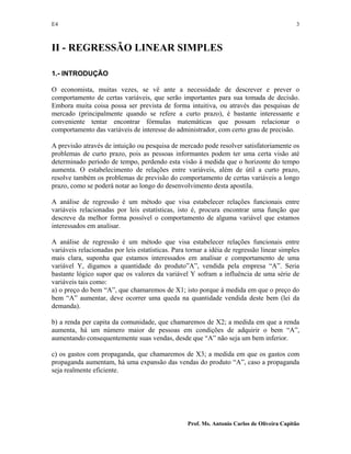 E4 3
Prof. Ms. Antonio Carlos de Oliveira Capitão
II - REGRESSÃO LINEAR SIMPLES
1.- INTRODUÇÃO
O economista, muitas vezes, se vê ante a necessidade de descrever e prever o
comportamento de certas variáveis, que serão importantes para sua tomada de decisão.
Embora muita coisa possa ser prevista de forma intuitiva, ou através das pesquisas de
mercado (principalmente quando se refere a curto prazo), é bastante interessante e
conveniente tentar encontrar fórmulas matemáticas que possam relacionar o
comportamento das variáveis de interesse do administrador, com certo grau de precisão.
A previsão através de intuição ou pesquisa de mercado pode resolver satisfatoriamente os
problemas de curto prazo, pois as pessoas informantes podem ter uma certa visão até
determinado período de tempo, perdendo esta visão à medida que o horizonte do tempo
aumenta. O estabelecimento de relações entre variáveis, além de útil a curto prazo,
resolve também os problemas de previsão do comportamento de certas variáveis a longo
prazo, como se poderá notar ao longo do desenvolvimento desta apostila.
A análise de regressão é um método que visa estabelecer relações funcionais entre
variáveis relacionadas por leis estatísticas, isto é, procura encontrar uma função que
descreve da melhor forma possível o comportamento de alguma variável que estamos
interessados em analisar.
A análise de regressão é um método que visa estabelecer relações funcionais entre
variáveis relacionadas por leis estatísticas. Para tornar a idéia de regressão linear simples
mais clara, suponha que estamos interessados em analisar e comportamento de uma
variável Y, digamos a quantidade do produto”A”, vendida pela empresa “A”. Seria
bastante lógico supor que os valores da variável Y sofram a influência de uma série de
variáveis tais como:
a) o preço do bem “A”, que chamaremos de X1; isto porque à medida em que o preço do
bem “A” aumentar, deve ocorrer uma queda na quantidade vendida deste bem (lei da
demanda).
b) a renda per capita da comunidade, que chamaremos de X2; a medida em que a renda
aumenta, há um número maior de pessoas em condições de adquirir o bem “A”,
aumentando consequentemente suas vendas, desde que “A” não seja um bem inferior.
c) os gastos com propaganda, que chamaremos de X3; a medida em que os gastos com
propaganda aumentam, há uma expansão das vendas do produto “A”, caso a propaganda
seja realmente eficiente.
 