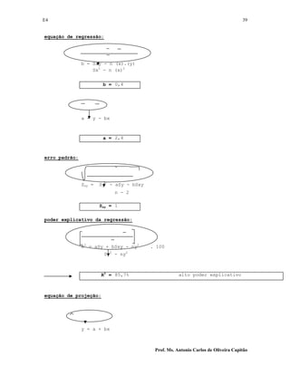 E4 39
Prof. Ms. Antonio Carlos de Oliveira Capitão
equação de regressão:
b = Sxy - n (x).(y)
Sx2
- n (x)2
b = 0,4
a = y - bx
a = 2,4
erro padrão:
Sxy = Sy2
- aSy - bSxy
n - 2
Sxy = 1
poder explicativo da regressão:
R2
= aSy + bSxy - ny2
. 100
Sy2
- ny2
R2
= 85,7% alto poder explicativo
equação de projeção:
y = a + bx
 