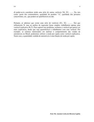 E4 4
Prof. Ms. Antonio Carlos de Oliveira Capitão
d) poder-se-ia considerar ainda uma série de outras variáveis X4, X5, ........ Xn, tais
como: gosto dos consumidores, qualidade do produto “A”, qualidade dos prosutos
concorrentes, etc., que podem ser qualificáveis ou não.
Portanto, já sabemos que existe uma série de variáveis (X1, X2, ........... Xn) que
influenciam Y, mas na análise de regressão linear simples, trabalhamos apenas uma
variável explicativa X (*). Para superar este problema, isolamos a variável que parece ser
mais explicativa, desde que seja quantificável e trabalhamos com esta variável. Por
exemplo, se estamos interessados em analisar o comportamento das vendas de
automóveis no Brasil, poderemos utilizar a renda per capita como variável explicativa.
Neste caso, a quantidade vendida de automóveis é uma função de renda per capita.
 