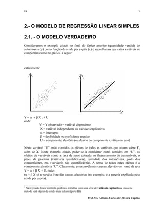 E4 5
Prof. Ms. Antonio Carlos de Oliveira Capitão
2.- O MODELO DE REGRESSÃO LINEAR SIMPLES
2.1. - O MODELO VERDADEIRO
Consideremos o exemplo citado no final do tópico anterior (quantidade vendida de
automóveis (y) como função da renda per capita (x) e suponhamos que estas variáveis se
comportem como no gráfico a seguir:
1
caficamente:
Y = α + β X . + U
onde:
Y = Y observado = variável dependente
X = variável independente ou variável explicativa
α = intercepto
β = declividade ou coeficiente angular
U = componente aleatória (ou desvio ou componente errática ou erro)
Nesta variável “U” estão contidos os efeitos de todas as variáveis que atuam sobre Y,
além de X. Neste exemplo citado, poder-se-ia considerar como contidos em “U”, os
efeitos de variáveis como a taxa de juros cobrada no financiamento de automóveis, o
preço da gasolina (variáveis quantificáveis), qualidade dos automóveis, gosto dos
consumidores, etc. (variáveis não quantificáveis). A soma de todos estes efeitos é a
componente aleatória “U”. Claramente, estes problemas causam desvios em torno da reta
Y = α + β X + U, onde:
(α + β X) é a parcela livre das causas aleatórias (no exemplo, é a parcela explicada pela
renda per capita).
1
Na regressão linear múltipla, podemos trabalhar com uma série de variáveis explicativas, mas este
método será objeto de estudo mais adiante (parte III).
 