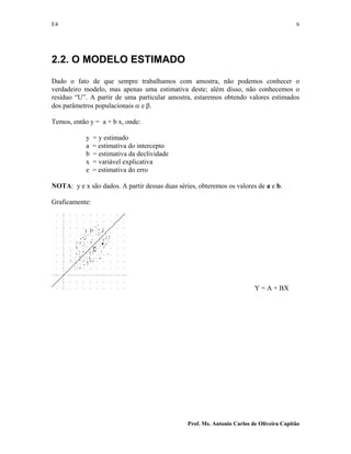 E4 6
Prof. Ms. Antonio Carlos de Oliveira Capitão
2.2. O MODELO ESTIMADO
Dado o fato de que sempre trabalhamos com amostra, não podemos conhecer o
verdadeiro modelo, mas apenas uma estimativa deste; além disso, não conhecemos o
resíduo “U”. A partir de uma particular amostra, estaremos obtendo valores estimados
dos parâmetros populacionais α e β.
Temos, então y = a + b x, onde:
y = y estimado
a = estimativa do intercepto
b = estimativa da declividade
x = variável explicativa
e = estimativa do erro
NOTA: y e x são dados. A partir dessas duas séries, obteremos os valores de a e b.
Graficamente:
Y = A + BX
 