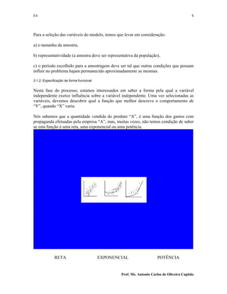 E4 8
Prof. Ms. Antonio Carlos de Oliveira Capitão
Para a seleção das variáveis do modelo, temos que levar em consideração:
a) o tamanho da amostra,
b) representatividade (a amostra deve ser representativa da população),
c) o período escolhido para a amostragem deve ser tal que outras condições que possam
influir no problema hajam permanecido aproximadamente as mesmas.
3.1.2. Especificação de forma funcional
Nesta fase do processo, estamos interessados em saber a forma pela qual a variável
independente exerce influência sobre a variável independente. Uma vez selecionadas as
variáveis, devemos descobrir qual a função que melhor descreve o comportamento de
“Y”, quando “X” varia.
Nós sabemos que a quantidade vendida do produto “A”, é uma função dos gastos com
propaganda efetuadas pela empresa “A”, mas, muitas vezes, não temos condição de saber
se esta função é uma reta, uma exponencial ou uma potência.
RETA EXPONENCIAL POTÊNCIA
 