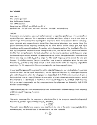 DATA SHEET

MATERIALS
One function generator
One dual-trace oscilloscope
Two LM741 op-amps
Capacitors: two 0.001 µF, two 0.05 µF, one 0.1 µF
Resistors: one 1 kΩ, two 10 kΩ, one 13 kΩ, one 27 kΩ, two 54 kΩ, and one 100kΩ

THEORY
In electronic communications systems, it is often necessary to separate a specific range of frequencies from
the total frequency spectrum. This is normally accomplished with filters. A filter is a circuit that passes a
specific range of frequencies while rejecting other frequencies. Active filters use active devices such as op-
amps combined with passive elements. Active filters have several advantages over passive filters. The
passive elements provide frequency selectivity and the active devices provide voltage gain, high input
impedance, and low output impedance. The voltage gain reduces attenuation of the signal by the filter, the
high input impedance prevents excessive loading of the source, and the low output impedance prevents
the filter from being affected by the load. Active filters are also easy to adjust over a wide frequency range
without altering the desired response. The weakness of active filters is the upper-frequency limit due to the
limited open-loop bandwidth (funity) of op-amps. The filter cutoff frequency cannot exceed the unity-gain
frequency (funity) of the op-amp. Therefore, active filters must be used in applications where the unity-gain
frequency (funity) of the op-amp is high enough so that it does not fall within the frequency range of the
application. For this reason, active filters are mostly used in low-frequency applications.

A band-pass filter passes all frequencies lying within a band of frequencies and rejects all other frequencies
outside the band. The low cut-off frequency (fC1) and the high-cutoff frequency (fC2) on the gain-frequency
plot are the frequencies where the voltage gain has dropped by 3 dB (0.707) from the maximum dB gain. A
band-stop filter rejects a band of frequencies and passes all other frequencies outside the band, and of
then referred to as a band-reject or notch filter. The low-cutoff frequency (fC1) and high-cutoff frequency
(fC2) on the gain frequency plot are the frequencies where the voltage gain has dropped by 3 dB (0.707)
from the passband dB gain.

The bandwidth (BW) of a band-pass or band-stop filter is the difference between the high-cutoff frequency
and the low-cutoff frequency. Therefore,
BW = fC2 – fC1

The center frequency (fo)of the band-pass or a band-stop filter is the geometric mean of the low-cutoff
frequency (fC1) and the high-cutoff frequency (fC2). Therefore,


The quality factor (Q) of a band-pass or a band-stop filter is the ratio of the center frequency (fO) and the
bandwidth (BW), and is an indication of the selectivity of the filter. Therefore,
 