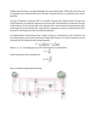 A higher value of Q means a narrower bandwidth and a more selective filter. A filter with a Q less than one
is considered to be a wide-band filter and a filter with a Q greater than ten is considered to be a narrow-
band filter.

One way to implement a band-pass filter is to cascade a low-pass and a high-pass filter. As long as the
cutoff frequencies are sufficiently separated, the low-pass filter cutoff frequency will determine the low-
cutoff frequency of the band-pass filter and a high-pass filter cutoff frequency will determine the high-
cutoff frequency of the band-pass filter. Normally this arrangement is used for a wide-band filter (Q 1)
because the cutoff frequencies need to be sufficient separated.

A multiple-feedback active band-pass filter is shown in Figure 4-1. Components R1 and C1 determine the
low-cutoff frequency, and R2 and C2 determine the high-cutoff frequency. The center frequency (fo) can be
calculated from the component values using the equation



Where C = C1 = C2. The voltage gain (AV) at the center frequency is calculated from



and the quality factor (Q) is calculated from




Figure 4-1 Multiple-Feedback Band-Pass Filter
                                                                           XBP1
    XFG1

                                                                      IN      OUT




                                    10nF
                                     C1

                                                          100kΩ
                                                            R2
                                                741
                                           3
                                                                                  Vo
                                                      6
             Vin   1kΩ                     2                                      10kΩ
                          10nF
                    R1                                                            RL
                           C2
 