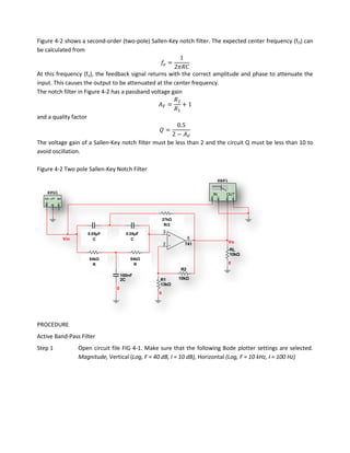 Figure 4-2 shows a second-order (two-pole) Sallen-Key notch filter. The expected center frequency (fO) can
be calculated from


At this frequency (fo), the feedback signal returns with the correct amplitude and phase to attenuate the
input. This causes the output to be attenuated at the center frequency.
The notch filter in Figure 4-2 has a passband voltage gain


and a quality factor



The voltage gain of a Sallen-Key notch filter must be less than 2 and the circuit Q must be less than 10 to
avoid oscillation.

Figure 4-2 Two pole Sallen-Key Notch Filter
                                                                          XBP1

    XFG1                                                             IN      OUT




                                                27kΩ
                                                 27kΩ
                                                R52
                                                    R/2
                       50nF           50nF          3
                       0.05µF
                        C3            0.05µF
                                        C
           Vin           C              C                    6
                                                    2       741                  Vo
                                                                                 RL
                       54kΩ             54kΩ                                     10kΩ
                       54kΩ             54kΩ
                                          R
                        R3                                                       0
                         R                  R
                                                          R2
                                    100nF
                                    2C          R1        10kΩ
                                                13kΩ
                                0
                                                0




PROCEDURE
Active Band-Pass Filter
Step 1           Open circuit file FIG 4-1. Make sure that the following Bode plotter settings are selected.
                 Magnitude, Vertical (Log, F = 40 dB, I = 10 dB), Horizontal (Log, F = 10 kHz, I = 100 Hz)
 