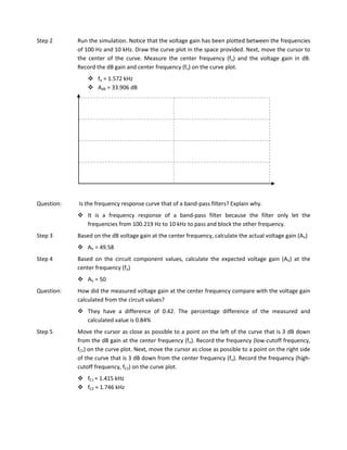 Step 2      Run the simulation. Notice that the voltage gain has been plotted between the frequencies
            of 100 Hz and 10 kHz. Draw the curve plot in the space provided. Next, move the cursor to
            the center of the curve. Measure the center frequency (fo) and the voltage gain in dB.
            Record the dB gain and center frequency (fo) on the curve plot.
                 fo = 1.572 kHz
                 AdB = 33.906 dB




Question:   Is the frequency response curve that of a band-pass filters? Explain why.
             It is a frequency response of a band-pass filter because the filter only let the
              frequencies from 100.219 Hz to 10 kHz to pass and block the other frequency.
Step 3      Based on the dB voltage gain at the center frequency, calculate the actual voltage gain (AV)
             AV = 49.58
Step 4      Based on the circuit component values, calculate the expected voltage gain (AV) at the
            center frequency (fo)
             AV = 50
Question:   How did the measured voltage gain at the center frequency compare with the voltage gain
            calculated from the circuit values?
             They have a difference of 0.42. The percentage difference of the measured and
              calculated value is 0.84%
Step 5      Move the cursor as close as possible to a point on the left of the curve that is 3 dB down
            from the dB gain at the center frequency (fo). Record the frequency (low-cutoff frequency,
            fC1) on the curve plot. Next, move the cursor as close as possible to a point on the right side
            of the curve that is 3 dB down from the center frequency (fo). Record the frequency (high-
            cutoff frequency, fC2) on the curve plot.
             fC1 = 1.415 kHz
             fC2 = 1.746 kHz
 