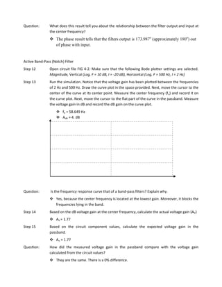 Question:       What does this result tell you about the relationship between the filter output and input at
                the center frequency?
                 The phase result tells that the filters output is 173.987o (approximately 180o) out
                  of phase with input.


Active Band-Pass (Notch) Filter
Step 12         Open circuit file FIG 4-2. Make sure that the following Bode plotter settings are selected.
                Magnitude, Vertical (Log, F = 10 dB, I = -20 dB), Horizontal (Log, F = 500 Hz, I = 2 Hz)
Step 13         Run the simulation. Notice that the voltage gain has been plotted between the frequencies
                of 2 Hz and 500 Hz. Draw the curve plot in the space provided. Next, move the cursor to the
                center of the curve at its center point. Measure the center frequency (fo) and record it on
                the curve plot. Next, move the cursor to the flat part of the curve in the passband. Measure
                the voltage gain in dB and record the dB gain on the curve plot.
                     fo = 58.649 Hz
                     AdB = 4. dB




Question:       Is the frequency response curve that of a band-pass filters? Explain why.
                 Yes, because the center frequency Is located at the lowest gain. Moreover, it blocks the
                  frequencies lying in the band.
Step 14         Based on the dB voltage gain at the center frequency, calculate the actual voltage gain (AV)
                 AV = 1.77
Step 15         Based on the circuit component values, calculate the expected voltage gain in the
                passband.
                 AV = 1.77
Question:       How did the measured voltage gain in the passband compare with the voltage gain
                calculated from the circuit values?
                 They are the same. There is a 0% difference.
 
