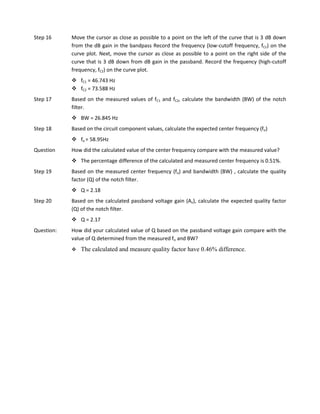Step 16     Move the cursor as close as possible to a point on the left of the curve that is 3 dB down
            from the dB gain in the bandpass Record the frequency (low-cutoff frequency, fC1) on the
            curve plot. Next, move the cursor as close as possible to a point on the right side of the
            curve that is 3 dB down from dB gain in the passband. Record the frequency (high-cutoff
            frequency, fC2) on the curve plot.
             fC1 = 46.743 Hz
             fC2 = 73.588 Hz
Step 17     Based on the measured values of fC1 and fC2, calculate the bandwidth (BW) of the notch
            filter.
             BW = 26.845 Hz
Step 18     Based on the circuit component values, calculate the expected center frequency (fo)
             fo = 58.95Hz
Question    How did the calculated value of the center frequency compare with the measured value?
             The percentage difference of the calculated and measured center frequency is 0.51%.
Step 19     Based on the measured center frequency (fo) and bandwidth (BW) , calculate the quality
            factor (Q) of the notch filter.
             Q = 2.18
Step 20     Based on the calculated passband voltage gain (Av), calculate the expected quality factor
            (Q) of the notch filter.
             Q = 2.17
Question:   How did your calculated value of Q based on the passband voltage gain compare with the
            value of Q determined from the measured fo and BW?
               The calculated and measure quality factor have 0.46% difference.
 