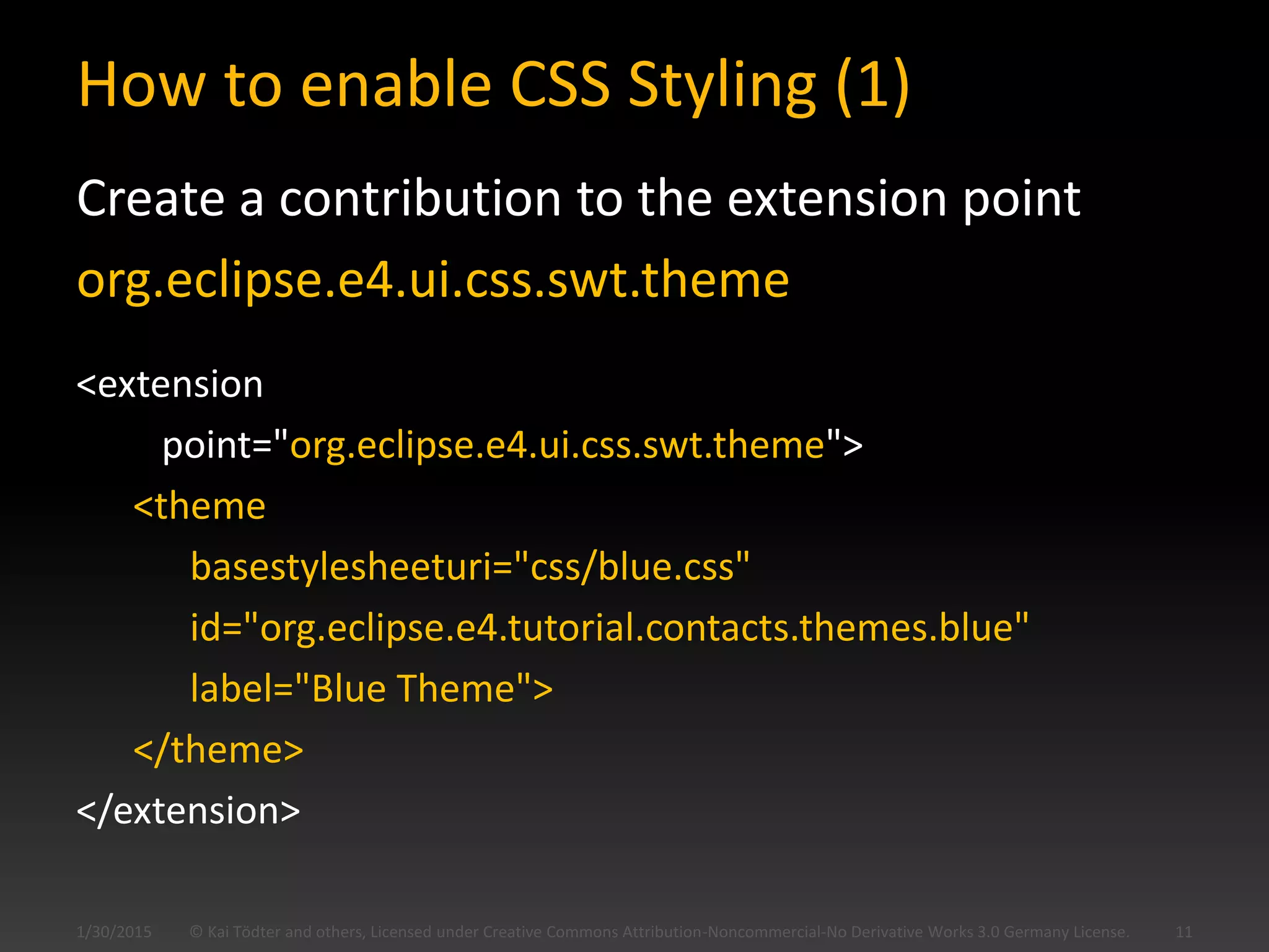 How to enable CSS Styling (1)
Create a contribution to the extension point
org.eclipse.e4.ui.css.swt.theme
<extension
point="org.eclipse.e4.ui.css.swt.theme">
<theme
basestylesheeturi="css/blue.css"
id="org.eclipse.e4.tutorial.contacts.themes.blue"
label="Blue Theme">
</theme>
</extension>
© Kai Tödter and others, Licensed under Creative Commons Attribution-Noncommercial-No Derivative Works 3.0 Germany License. 111/30/2015
 