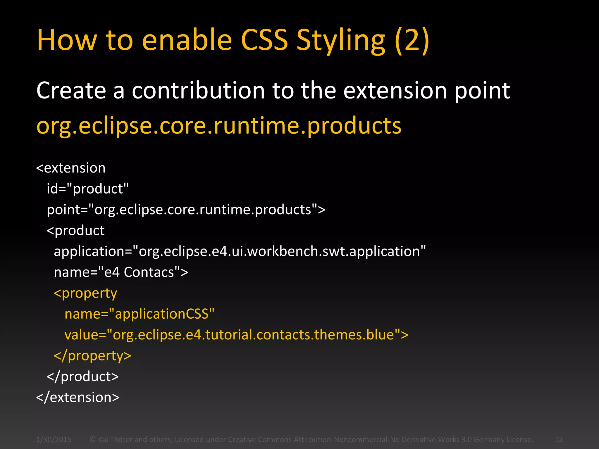 How to enable CSS Styling (2)
Create a contribution to the extension point
org.eclipse.core.runtime.products
<extension
id="product"
point="org.eclipse.core.runtime.products">
<product
application="org.eclipse.e4.ui.workbench.swt.application"
name="e4 Contacs">
<property
name="applicationCSS"
value="org.eclipse.e4.tutorial.contacts.themes.blue">
</property>
</product>
</extension>
© Kai Tödter and others, Licensed under Creative Commons Attribution-Noncommercial-No Derivative Works 3.0 Germany License. 121/30/2015
 