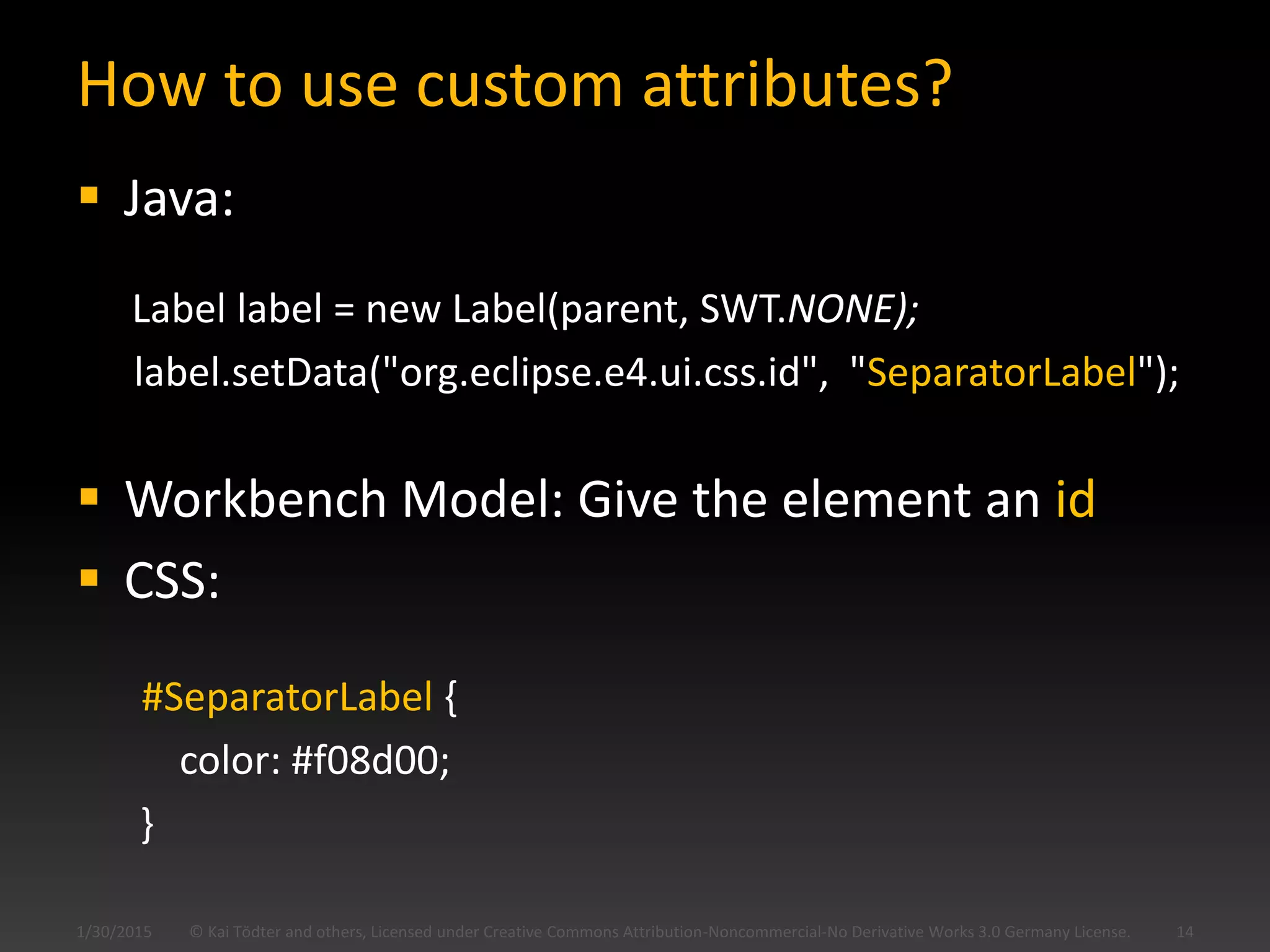 How to use custom attributes?
 Java:
Label label = new Label(parent, SWT.NONE);
label.setData("org.eclipse.e4.ui.css.id", "SeparatorLabel");
 Workbench Model: Give the element an id
 CSS:
#SeparatorLabel {
color: #f08d00;
}
© Kai Tödter and others, Licensed under Creative Commons Attribution-Noncommercial-No Derivative Works 3.0 Germany License. 141/30/2015
 