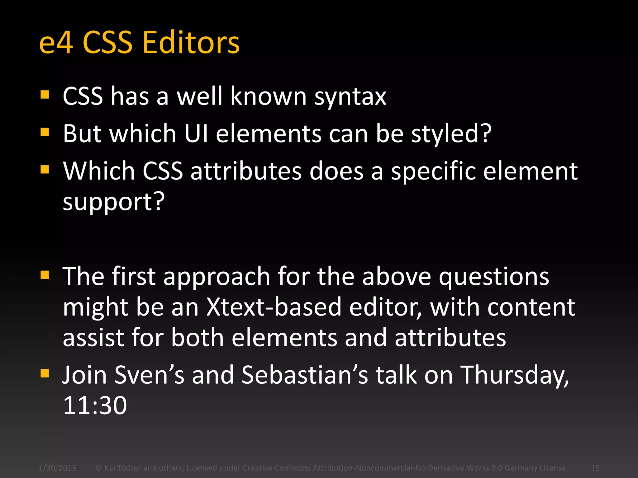 e4 CSS Editors
 CSS has a well known syntax
 But which UI elements can be styled?
 Which CSS attributes does a specific element
support?
 The first approach for the above questions
might be an Xtext-based editor, with content
assist for both elements and attributes
 Join Sven’s and Sebastian’s talk on Thursday,
11:30
© Kai Tödter and others, Licensed under Creative Commons Attribution-Noncommercial-No Derivative Works 3.0 Germany License. 151/30/2015
 