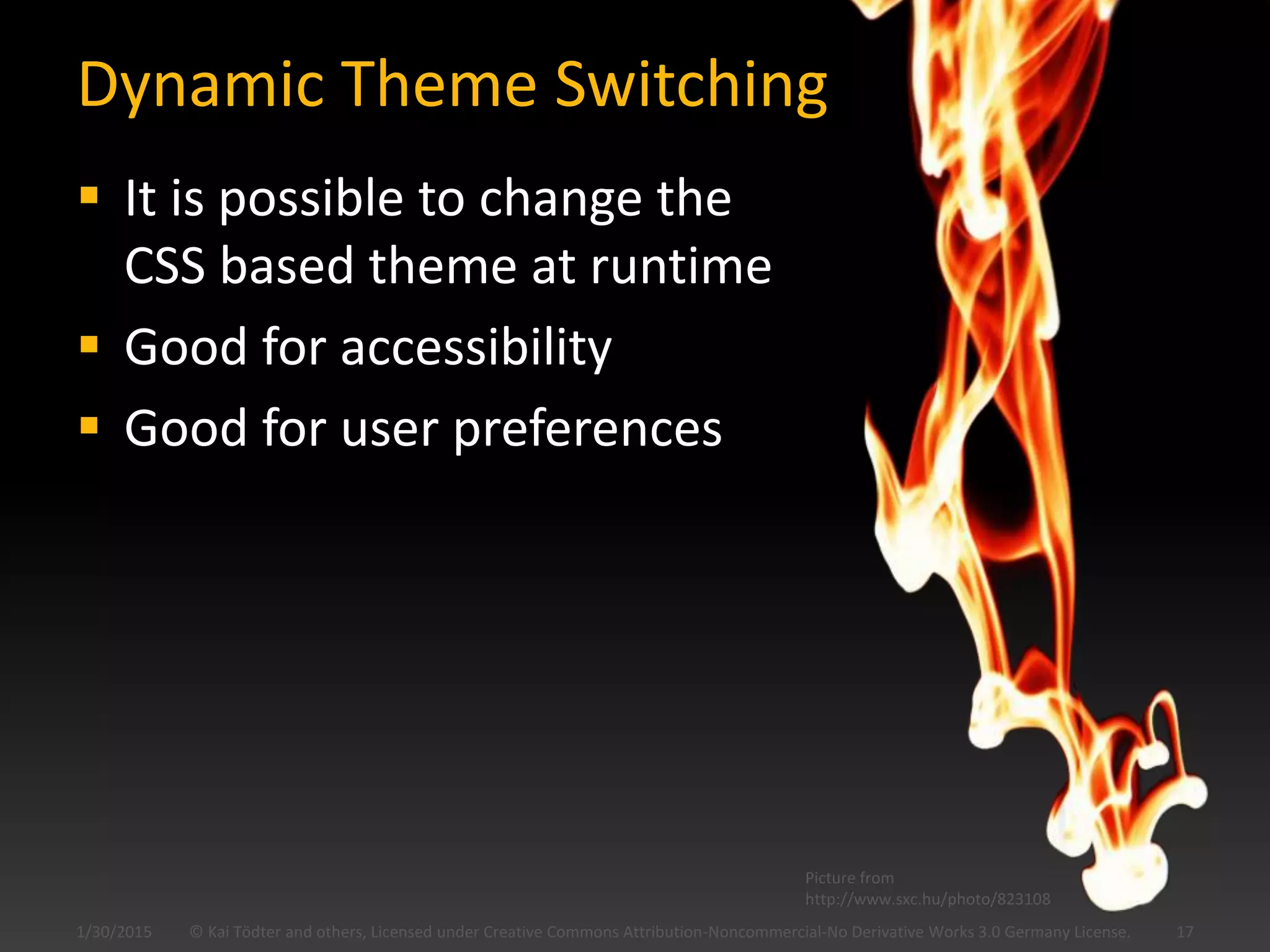 Dynamic Theme Switching
 It is possible to change the
CSS based theme at runtime
 Good for accessibility
 Good for user preferences
1/30/2015 © Kai Tödter and others, Licensed under Creative Commons Attribution-Noncommercial-No Derivative Works 3.0 Germany License. 17
Picture from
http://www.sxc.hu/photo/823108
 
